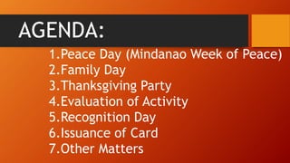 AGENDA:
1.Peace Day (Mindanao Week of Peace)
2.Family Day
3.Thanksgiving Party
4.Evaluation of Activity
5.Recognition Day
6.Issuance of Card
7.Other Matters
 