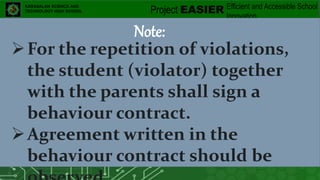 Project EASIER Efficient and Accessible School
Innovation
of E-Teaching Resources
KABASALAN SCIENCE AND
TECHNOLOGY HIGH SCHOOL
Note:
For the repetition of violations,
the student (violator) together
with the parents shall sign a
behaviour contract.
Agreement written in the
behaviour contract should be
 
