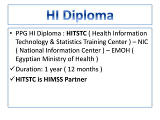 • PPG HI Diploma : HITSTC ( Health Information
Technology & Statistics Training Center ) – NIC
( National Information Center ) – EMOH (
Egyptian Ministry of Health )
Duration: 1 year ( 12 months )
HITSTC is HIMSS Partner
 