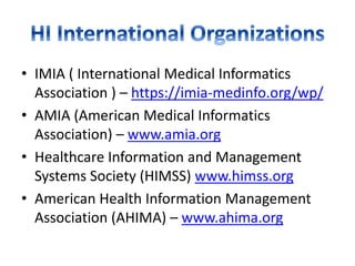 • IMIA ( International Medical Informatics
Association ) – https://imia-medinfo.org/wp/
• AMIA (American Medical Informatics
Association) – www.amia.org
• Healthcare Information and Management
Systems Society (HIMSS) www.himss.org
• American Health Information Management
Association (AHIMA) – www.ahima.org
 