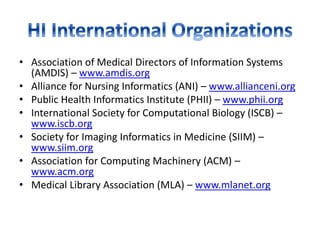• Association of Medical Directors of Information Systems
(AMDIS) – www.amdis.org
• Alliance for Nursing Informatics (ANI) – www.allianceni.org
• Public Health Informatics Institute (PHII) – www.phii.org
• International Society for Computational Biology (ISCB) –
www.iscb.org
• Society for Imaging Informatics in Medicine (SIIM) –
www.siim.org
• Association for Computing Machinery (ACM) –
www.acm.org
• Medical Library Association (MLA) – www.mlanet.org
 