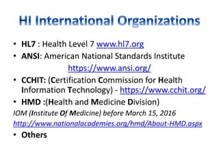 • HL7 : Health Level 7 www.hl7.org
• ANSI: American National Standards Institute
https://www.ansi.org/
• CCHIT: (Certification Commission for Health
Information Technology) - https://www.cchit.org/
• HMD :(Health and Medicine Division)
IOM (Institute Of Medicine) before March 15, 2016
http://www.nationalacademies.org/hmd/About-HMD.aspx
• Others
 