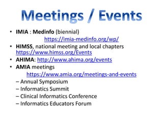 • IMIA : Medinfo (biennial)
https://imia-medinfo.org/wp/
• HIMSS, national meeting and local chapters
https://www.himss.org/Events
• AHIMA: http://www.ahima.org/events
• AMIA meetings
https://www.amia.org/meetings-and-events
– Annual Symposium
– Informatics Summit
– Clinical Informatics Conference
– Informatics Educators Forum
 