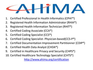AHIMA
1. Certified Professional in Health Informatics (CPHI™)
2. Registered Health Information Administrator (RHIA®)
3. Registered Health Information Technician (RHIT®)
4. Certified Coding Associate (CCA®)
5. Certified Coding Specialist (CCS®)
6. Certified Coding Specialist- Physician-based(CCS-P®)
7. Certified Documentation Improvement Partitionner (CDIP®)
8. Certified Health Data Analyst (CHDA®)
9. Certified in Healthcare Privacy and Security (CHPS®)
10. Certified Healthcare Technology Specialist (CHTS®)
http://www.ahima.org/certification
 