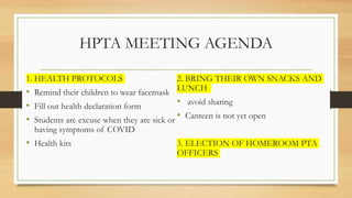 HPTA MEETING AGENDA
1. HEALTH PROTOCOLS
• Remind their children to wear facemask
• Fill out health declaration form
• Students are excuse when they are sick or
having symptoms of COVID
• Health kits
2. BRING THEIR OWN SNACKS AND
LUNCH
• avoid sharing
• Canteen is not yet open
3. ELECTION OF HOMEROOM PTA
OFFICERS
 