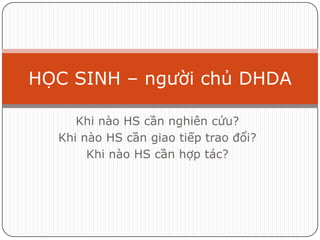 HỌC SINH – người chủ DHDA

     Khi nào HS cần nghiên cứu?
  Khi nào HS cần giao tiếp trao đổi?
       Khi nào HS cần hợp tác?
 