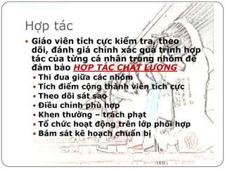 Hợp tác
 Giáo viên tích cực kiểm tra, theo
 dõi, đánh giá chính xác quá trình hợp
 tác của từng cá nhân trong nhóm để
 đảm bảo HỢP TÁC CHẤT LƯỢNG
    Thi đua giữa các nhóm
    Tích điểm cộng thành viên tích cực
    Theo dõi sát sao
    Điều chỉnh phù hợp
    Khen thường – trách phạt
    Tổ chức hoạt động trên lớp phối hợp
    Bám sát kê hoạch chuẩn bị
 
