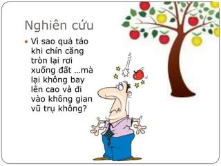 Nghiên cứu
 Vì sao quả táo
 khi chín căng
 tròn lại rơi
 xuống đất …mà
 lại không bay
 lên cao và đi
 vào không gian
 vũ trụ không?
 