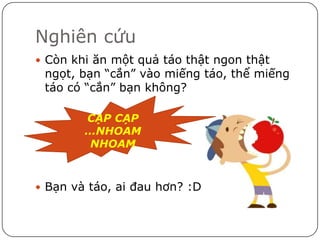 Nghiên cứu
 Còn khi ăn một quả táo thật ngon thật
 ngọt, bạn “cắn” vào miếng táo, thể miếng
 táo có “cắn” bạn không?

        CẠP CẠP
        …NHOAM
         NHOAM



 Bạn và táo, ai đau hơn? :D
 