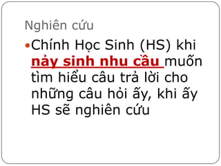 Nghiên cứu
Chính Học Sinh (HS) khi
nảy sinh nhu cầu muốn
tìm hiểu câu trả lời cho
những câu hỏi ấy, khi ấy
HS sẽ nghiên cứu
 