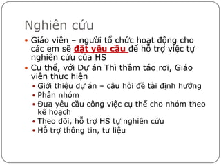 Nghiên cứu
 Giáo viên – người tổ chức hoạt động cho
  các em sẽ đặt yêu cầu để hỗ trợ việc tự
  nghiên cứu của HS
 Cụ thể, với Dự án Thì thầm táo rơi, Giáo
  viên thực hiện
  Giới thiệu dự án – câu hỏi đề tài định hướng
  Phân nhóm
  Đưa yêu cầu công việc cụ thể cho nhóm theo
   kế hoạch
  Theo dõi, hỗ trợ HS tự nghiên cứu
  Hỗ trợ thông tin, tư liệu
 