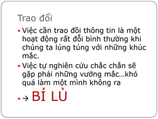 Trao đổi
 Việc cần trao đồi thông tin là một
  hoạt động rất đỗi bình thường khi
  chúng ta lúng túng với những khúc
  mắc.
 Việc tự nghiên cứu chắc chắn sẽ
  gặp phải những vướng mắc…khó
  quá làm một mình không ra

   BÍ LÙ
 