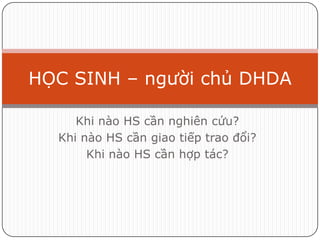 HỌC SINH – người chủ DHDA

     Khi nào HS cần nghiên cứu?
  Khi nào HS cần giao tiếp trao đổi?
       Khi nào HS cần hợp tác?
 