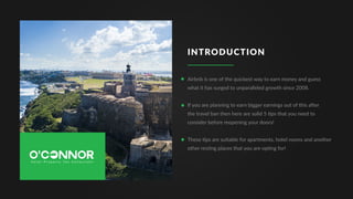 INTRODUCTION
Airbnb is one of the quickest way to earn money and guess
what it has surged to unparalleled growth since 2008.
If you are planning to earn bigger earnings out of this after
the travel ban then here are solid 5 tips that you need to
consider before reopening your doors!
These tips are suitable for apartments, hotel rooms and another
other resting places that you are opting for!
 