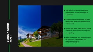 BEINGAGOOD
HOST Your Airbnb can turn into a successful
one only when you are choosing to be
a good host.
A good host puts themselves in the boots
of the guests and makes amenities based
on their needs.
Prepare your airbnb based on such criteria
and deliver all the needs that your guests
are expecting.
Doing this will build your connectivity with
the guests that will create the best
“FIRST IMPRESSIONS”
 