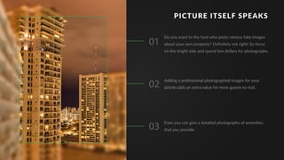 PICTURE ITSELF SPEAKS
01
02
03
Do you want to the host who posts various fake images
about your own property? Deﬁnitely not right! So focus
on the bright side and spend few dollars for photography.
Even you can give a detailed photographs of amenities
that you provide.
Adding a professional photographed images for your
airbnb adds an extra value for more guests to visit.
 