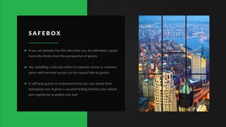S A F E B O X
If you are already into this idea then you are deﬁnitely a great
host who thinks from the perspective of guests.
Yes, installing a safe box either in separate rooms or common
space with secured access can be a great help to guests.
It will help guests to understand that you care about their
belongings too. It gives a secured feeling thereby your airbnb
gets registered as golden one too!
 