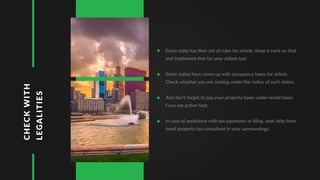 CHECKWITH
LEGALITIES
Every state has their set of rules for airbnb. Keep a track on that
and implement that for your airbnb too!
Some states have come up with occupancy taxes for airbnb.
Check whether you are coming under the radius of such states.
And don't forget to pay your property taxes under rental taxes
f you are active host.
In case of assistance with tax payments or ﬁling, seek help from
hotel property tax consultant in your surroundings.
 