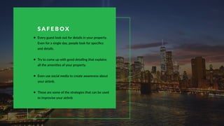 Every guest look out for details in your property.
Even for a single day, people look for speciﬁcs
and details.
Try to come up with good detailing that explains
all the amenities of your property.
Even use social media to create awareness about
your airbnb.
These are some of the strategies that can be used
to improvise your airbnb
S A F E B O X
 