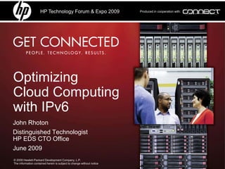 HP Technology Forum & Expo 2009                   Produced in cooperation with:




Optimizing
Cloud Computing
with IPv6
John Rhoton
Distinguished Technologist
HP EDS CTO Office
June 2009
© 2009 Hewlett-Packard Development Company, L.P.
The information contained herein is subject to change without notice
 