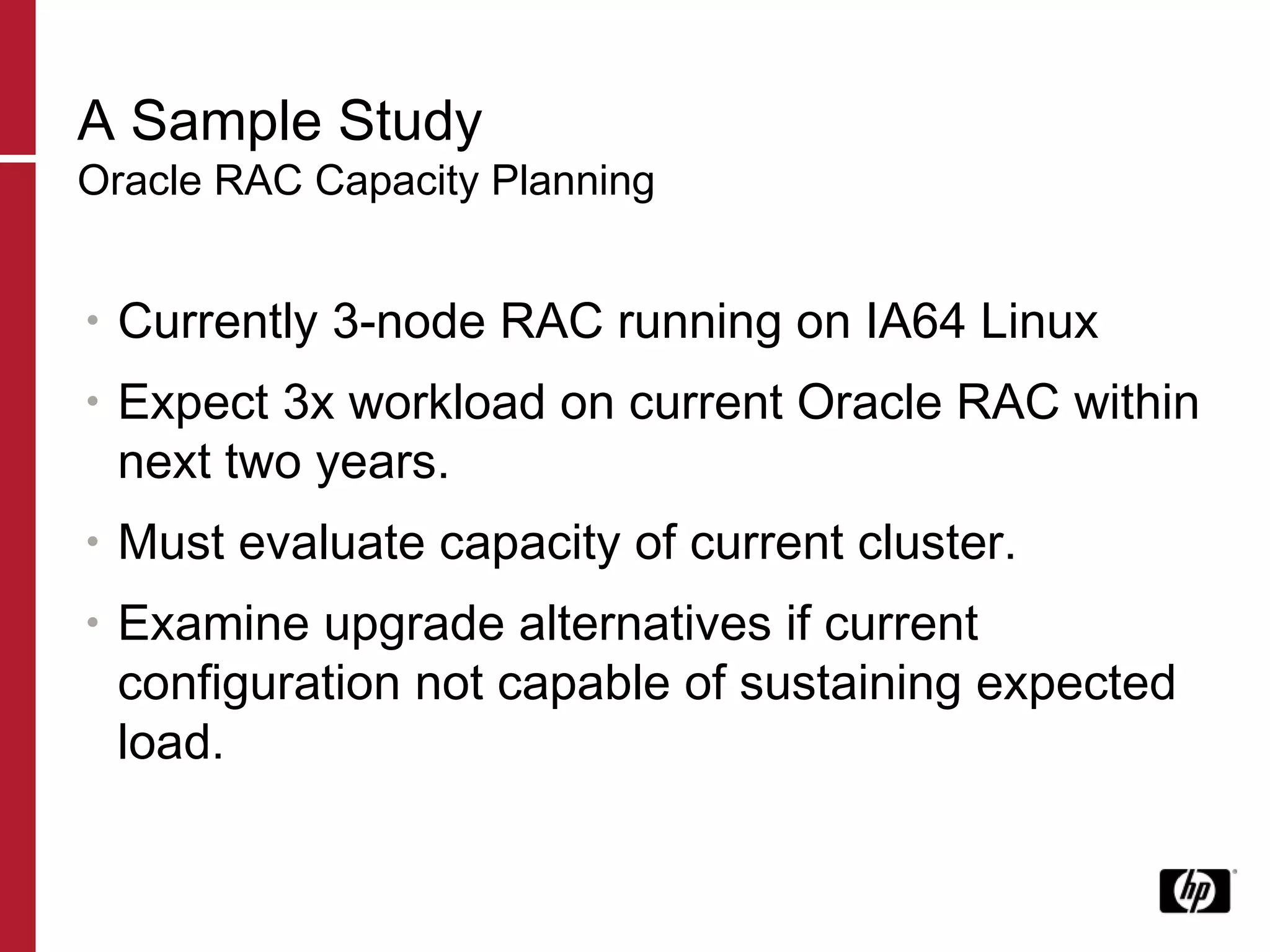 A Sample Study Oracle RAC Capacity Planning Currently 3-node RAC running on IA64 Linux Expect 3x workload on current Oracle RAC within next two years. Must evaluate capacity of current cluster. Examine upgrade alternatives if current configuration not capable of sustaining expected load. 
