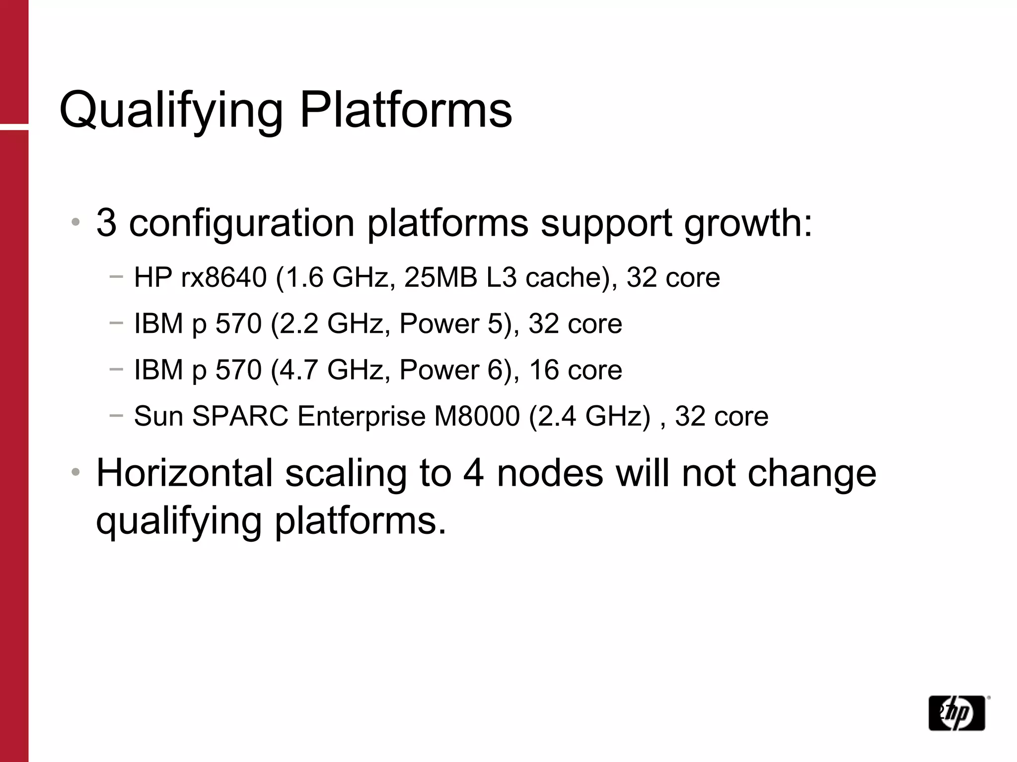 Qualifying Platforms 3 configuration platforms support growth: HP rx8640 (1.6 GHz, 25MB L3 cache), 32 core IBM p 570 (2.2 GHz, Power 5), 32 core IBM p 570 (4.7 GHz, Power 6), 16 core Sun SPARC Enterprise M8000 (2.4 GHz) , 32 core Horizontal scaling to 4 nodes will not change qualifying platforms. 