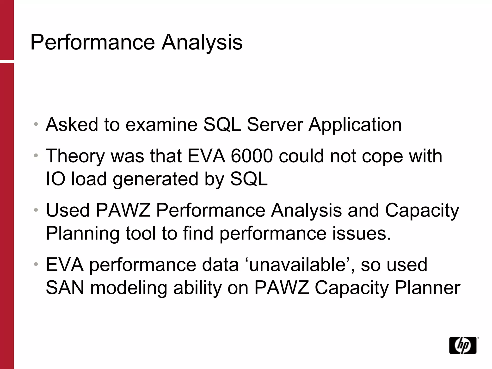 Performance Analysis Asked to examine SQL Server Application Theory was that EVA 6000 could not cope with IO load generated by SQL Used PAWZ Performance Analysis and Capacity Planning tool to find performance issues. EVA performance data ‘unavailable’, so used SAN modeling ability on PAWZ Capacity Planner 
