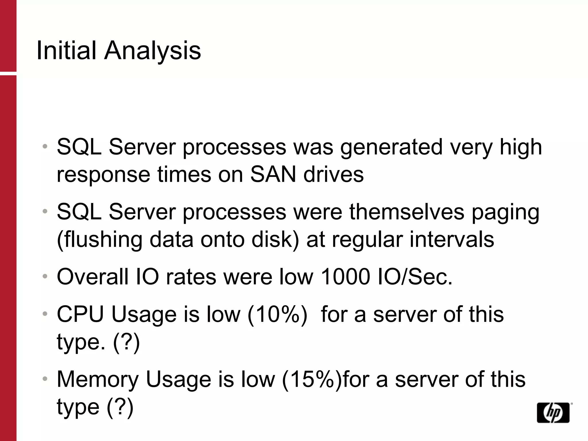Initial Analysis SQL Server processes was generated very high response times on SAN drives SQL Server processes were themselves paging (flushing data onto disk) at regular intervals Overall IO rates were low 1000 IO/Sec. CPU Usage is low (10%)  for a server of this type. (?) Memory Usage is low (15%)for a server of this type (?) 
