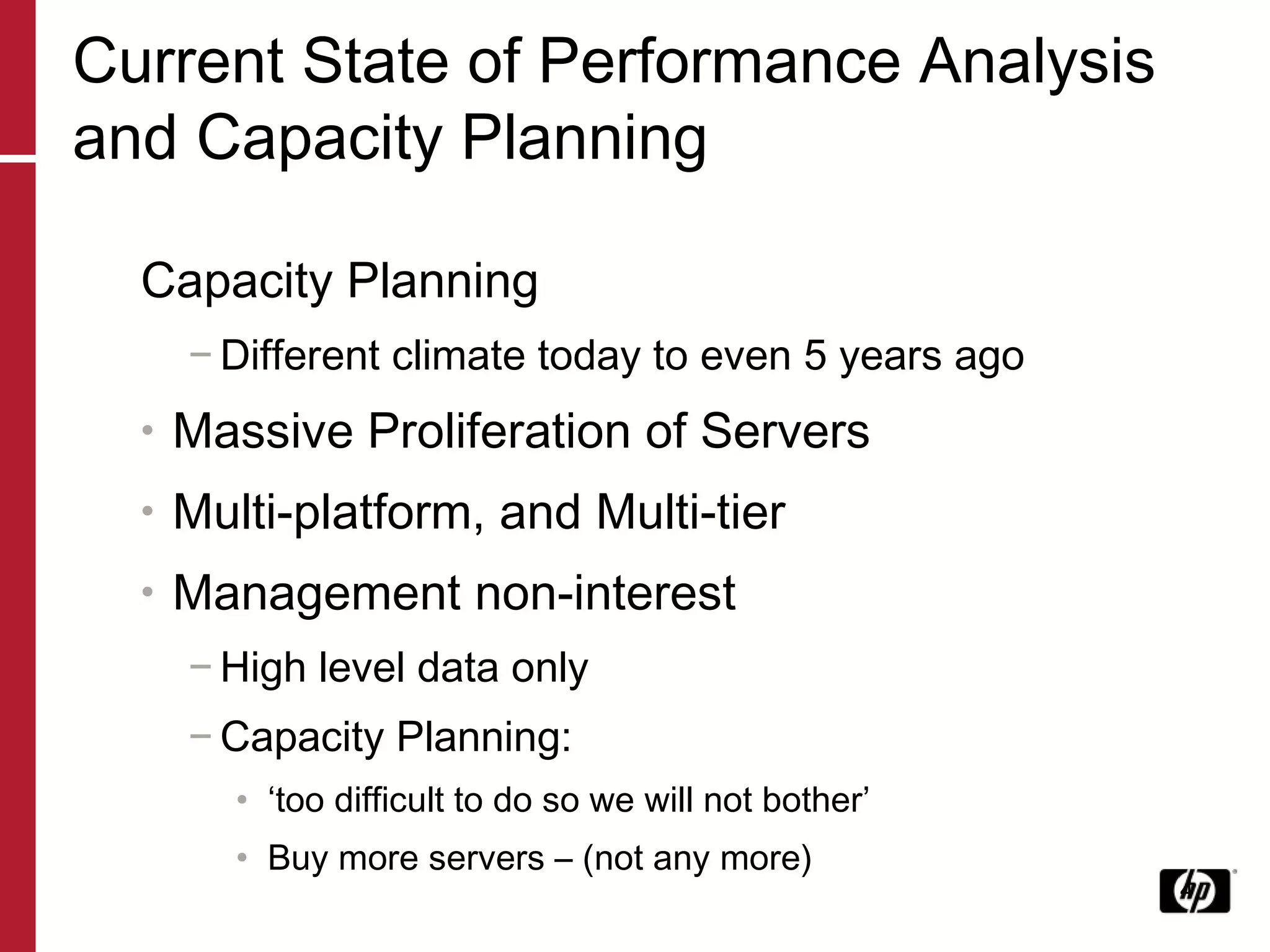 Current State of Performance Analysis and Capacity Planning Capacity Planning Different climate today to even 5 years ago Massive Proliferation of Servers Multi-platform, and Multi-tier Management non-interest High level data only Capacity Planning:  ‘ too difficult to do so we will not bother’ Buy more servers – (not any more) 