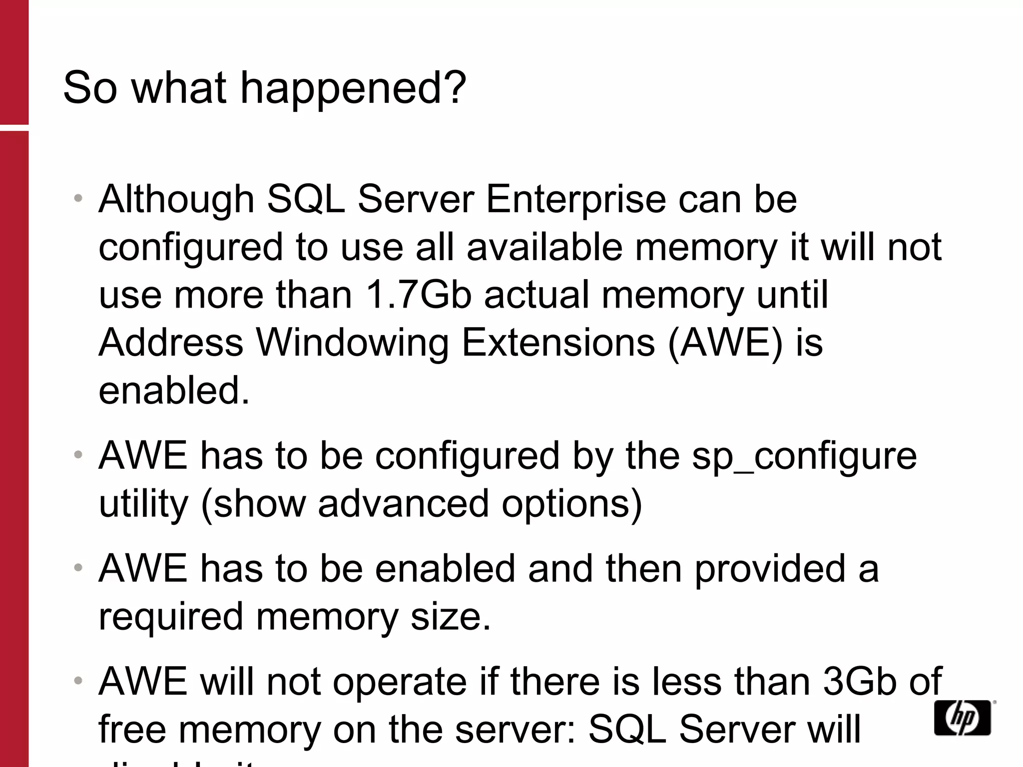 So what happened? Although SQL Server Enterprise can be configured to use all available memory it will not use more than 1.7Gb actual memory until Address Windowing Extensions (AWE) is enabled. AWE has to be configured by the sp_configure utility (show advanced options) AWE has to be enabled and then provided a required memory size.  AWE will not operate if there is less than 3Gb of free memory on the server: SQL Server will disable it. 