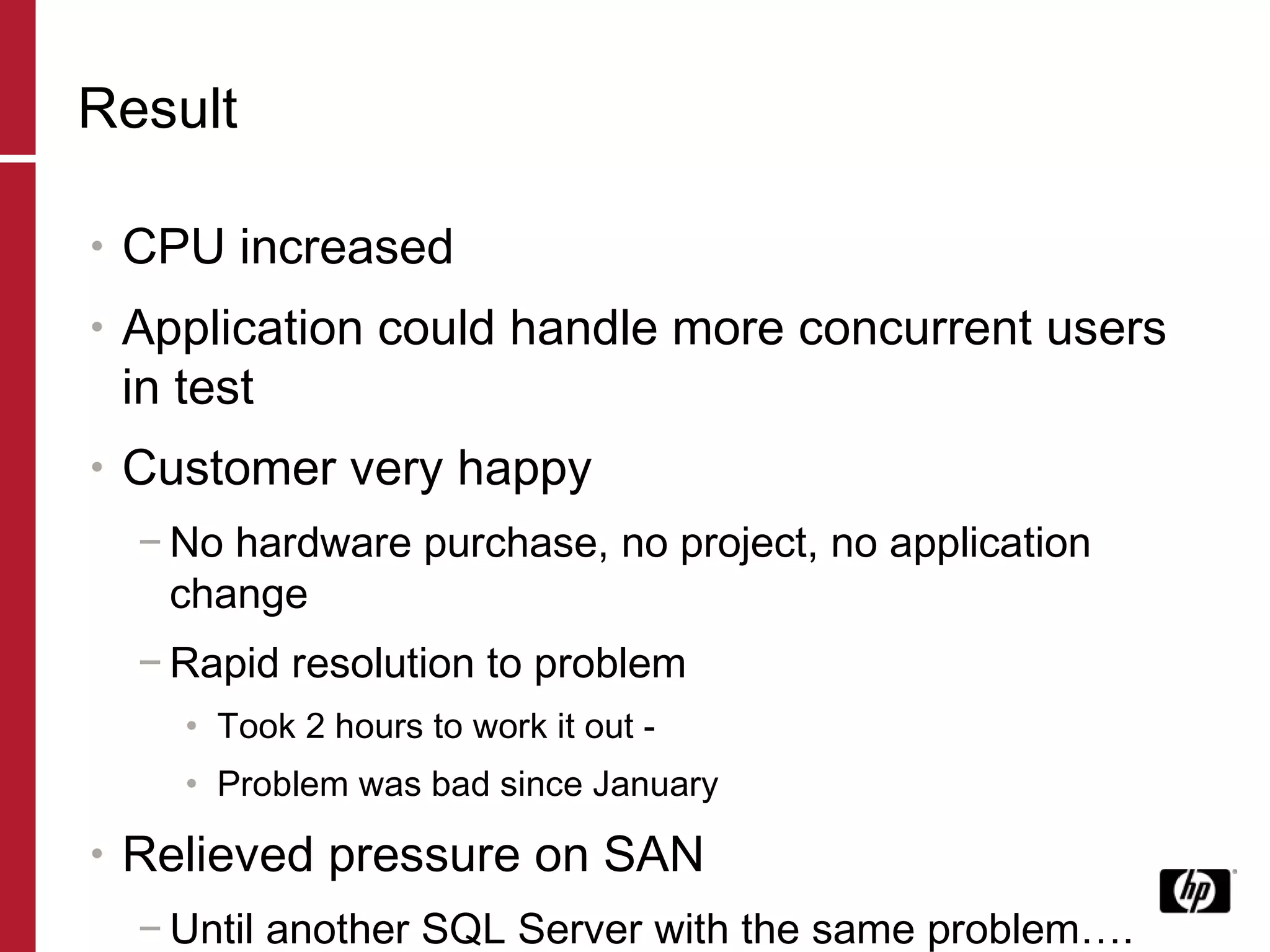 Result CPU increased Application could handle more concurrent users in test Customer very happy No hardware purchase, no project, no application change Rapid resolution to problem Took 2 hours to work it out -  Problem was bad since January Relieved pressure on SAN Until another SQL Server with the same problem…. 