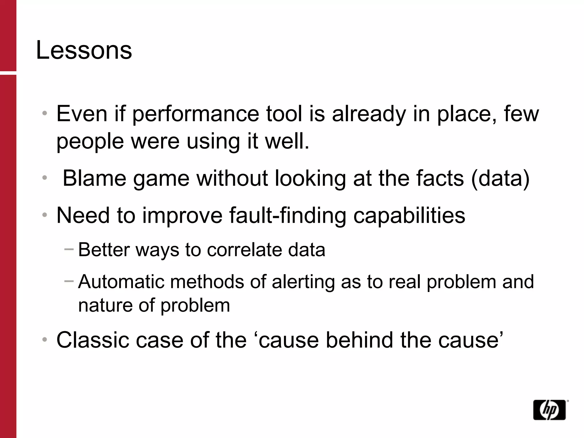 Lessons Even if performance tool is already in place, few people were using it well. Blame game without looking at the facts (data) Need to improve fault-finding capabilities Better ways to correlate data Automatic methods of alerting as to real problem and nature of problem Classic case of the ‘cause behind the cause’ 