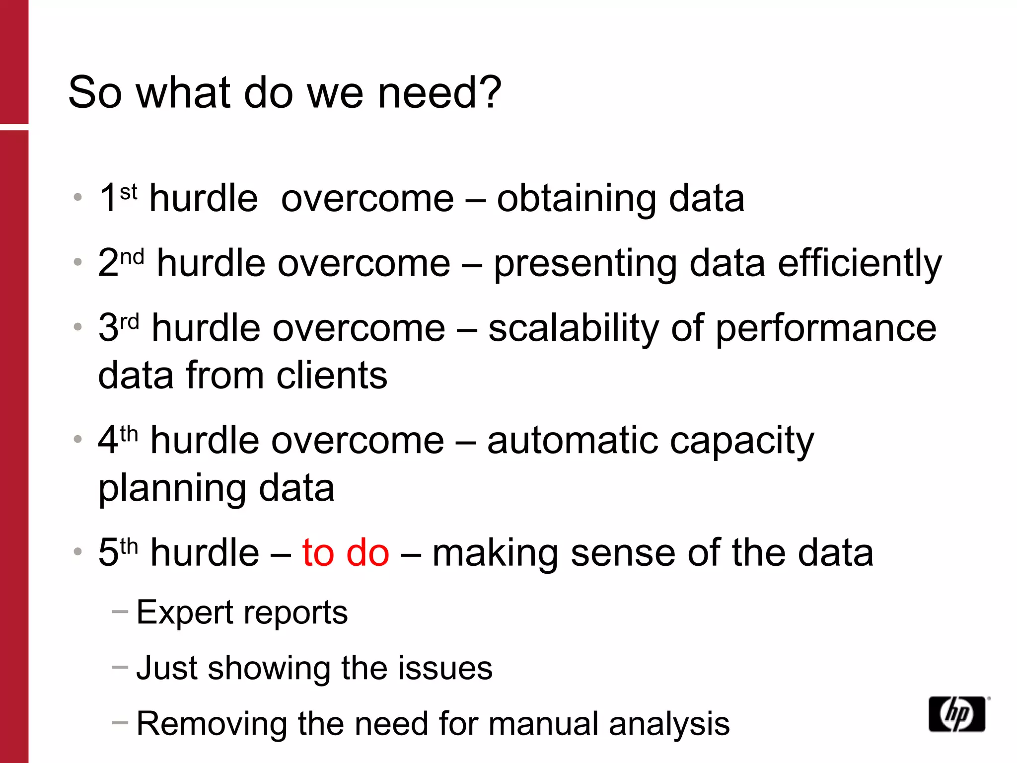 So what do we need? 1 st  hurdle  overcome – obtaining data 2 nd  hurdle overcome – presenting data efficiently 3 rd  hurdle overcome – scalability of performance data from clients 4 th  hurdle overcome – automatic capacity planning data 5 th  hurdle –  to do  – making sense of the data Expert reports Just showing the issues Removing the need for manual analysis 