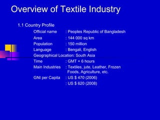 Overview of Textile Industry
1.1 Country Profile
Official name : Peoples Republic of Bangladesh
Area : 144 000 sq km
Population : 150 million
Language : Bengali, English
Geographical Location: South Asia
Time : GMT + 6 hours
Main Industries : Textiles, jute, Leather, Frozen
Foods, Agriculture, etc.
GNI per Capita : US $ 470 (2006)
: US $ 620 (2008)
 