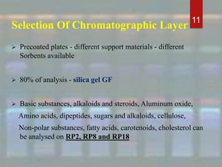 Selection Of Chromatographic Layer
 Precoated plates - different support materials - different
Sorbents available
 80% of analysis - silica gel GF
 Basic substances, alkaloids and steroids, Aluminum oxide,
Amino acids, dipeptides, sugars and alkaloids, cellulose,
Non-polar substances, fatty acids, carotenoids, cholesterol can
be analysed on RP2, RP8 and RP18
11
 
