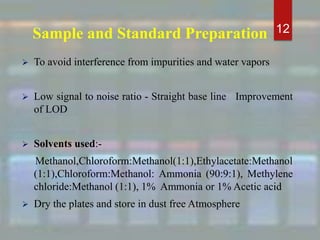 Sample and Standard Preparation
 To avoid interference from impurities and water vapors
 Low signal to noise ratio - Straight base line Improvement
of LOD
 Solvents used:-
Methanol,Chloroform:Methanol(1:1),Ethylacetate:Methanol
(1:1),Chloroform:Methanol: Ammonia (90:9:1), Methylene
chloride:Methanol (1:1), 1% Ammonia or 1% Acetic acid
 Dry the plates and store in dust free Atmosphere
12
 