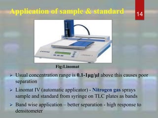Application of sample & standard
 Usual concentration range is 0.1-1μg/μl above this causes poor
separation
 Linomat IV (automatic applicator) - Nitrogen gas sprays
sample and standard from syringe on TLC plates as bands
 Band wise application – better separation - high response to
densitometer
14
Fig:Linomat
 