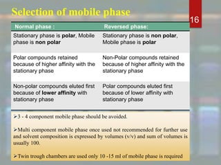 Selection of mobile phase
16
Normal phase : Reversed phase:
Stationary phase is polar, Mobile
phase is non polar
Stationary phase is non polar,
Mobile phase is polar
Polar compounds retained
because of higher affinity with the
stationary phase
Non-Polar compounds retained
because of higher affinity with the
stationary phase
Non-polar compounds eluted first
because of lower affinity with
stationary phase
Polar compounds eluted first
because of lower affinity with
stationary phase
3 - 4 component mobile phase should be avoided.
Multi component mobile phase once used not recommended for further use
and solvent composition is expressed by volumes (v/v) and sum of volumes is
usually 100.
Twin trough chambers are used only 10 -15 ml of mobile phase is required
 