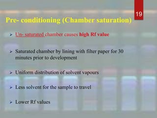 Pre- conditioning (Chamber saturation)
 Un- saturated chamber causes high Rf value
 Saturated chamber by lining with filter paper for 30
minutes prior to development
 Uniform distribution of solvent vapours
 Less solvent for the sample to travel
 Lower Rf values
19
 