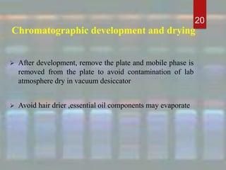 Chromatographic development and drying
 After development, remove the plate and mobile phase is
removed from the plate to avoid contamination of lab
atmosphere dry in vacuum desiccator
 Avoid hair drier ,essential oil components may evaporate
20
 