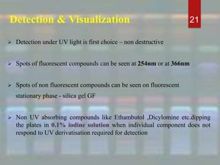 Detection & Visualization
 Detection under UV light is first choice – non destructive
 Spots of fluorescent compounds can be seen at 254nm or at 366nm
 Spots of non fluorescent compounds can be seen on fluorescent
stationary phase - silica gel GF
 Non UV absorbing compounds like Ethambutol ,Dicylomine etc.dipping
the plates in 0.1% iodine solution when individual component does not
respond to UV derivatisation required for detection
21
 