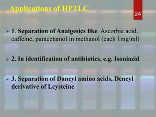 Applications of HPTLC
 1. Separation of Analgesics like Ascorbic acid,
caffeine, paracetamol in methanol (each 1mg/ml)
 2. In identification of antibiotics, e.g. Isoniazid
 3. Separation of Dancyl amino acids, Dencyl
derivative of Lcysteine
24
 