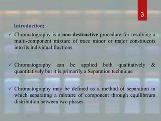:
 Chromatography is a non-destructive procedure for resolving a
multi-component mixture of trace minor or major constituents
into its individual fractions
 Chromatography can be applied both qualitatively &
quantitatively but it is primarily a Separation technique
 Chromatography may be defined as a method of separation in
which separating a mixture of component through equilibrium
distribution between two phases
3
 