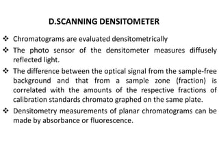 D.SCANNING DENSITOMETER
 Chromatograms are evaluated densitometrically
 The photo sensor of the densitometer measures diffusely
reflected light.
 The difference between the optical signal from the sample-free
background and that from a sample zone (fraction) is
correlated with the amounts of the respective fractions of
calibration standards chromato graphed on the same plate.
 Densitometry measurements of planar chromatograms can be
made by absorbance or fluorescence.
 