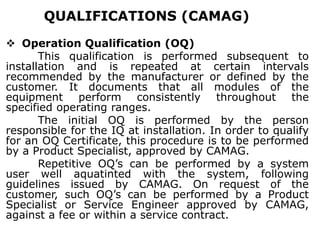 QUALIFICATIONS (CAMAG)
 Operation Qualification (OQ)
This qualification is performed subsequent to
installation and is repeated at certain intervals
recommended by the manufacturer or defined by the
customer. It documents that all modules of the
equipment perform consistently throughout the
specified operating ranges.
The initial OQ is performed by the person
responsible for the IQ at installation. In order to qualify
for an OQ Certificate, this procedure is to be performed
by a Product Specialist, approved by CAMAG.
Repetitive OQ’s can be performed by a system
user well aquatinted with the system, following
guidelines issued by CAMAG. On request of the
customer, such OQ’s can be performed by a Product
Specialist or Service Engineer approved by CAMAG,
against a fee or within a service contract.
 