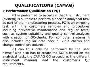 QUALIFICATIONS (CAMAG)
 Performance Qualification (PQ)
PQ is performed to ascertain that the instrument
(system) is suitable to perform a specific analytical task
as part of the manufacturing process. PQ is an on-going
task with the customers samples and procedures
including preventive maintenance and regular tests,
such as system suitability and quality control analyses
with creation of QC-charts. For computer systems it
also includes regular data backup, virus checks and
change control procedures.
PQ can thus only be performed by the user
himself who also has to create the SOP’s based on the
analytical task, the CAMAG OQ procedure, the different
instrument manuals and the customer's QC
requirements.
 