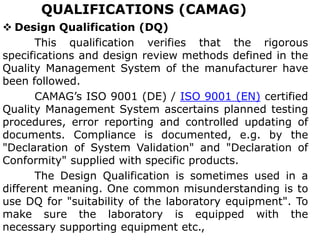 QUALIFICATIONS (CAMAG)
 Design Qualification (DQ)
This qualification verifies that the rigorous
specifications and design review methods defined in the
Quality Management System of the manufacturer have
been followed.
CAMAG’s ISO 9001 (DE) / ISO 9001 (EN) certified
Quality Management System ascertains planned testing
procedures, error reporting and controlled updating of
documents. Compliance is documented, e.g. by the
"Declaration of System Validation" and "Declaration of
Conformity" supplied with specific products.
The Design Qualification is sometimes used in a
different meaning. One common misunderstanding is to
use DQ for "suitability of the laboratory equipment". To
make sure the laboratory is equipped with the
necessary supporting equipment etc.,
 