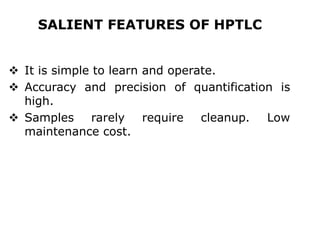 SALIENT FEATURES OF HPTLC
 It is simple to learn and operate.
 Accuracy and precision of quantification is
high.
 Samples rarely require cleanup. Low
maintenance cost.
 