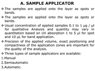 A. SAMPLE APPLICATOR
 The samples are applied onto the layer as spots or
bands.
 The samples are applied onto the layer as spots or
bands.
 Usual concentration of applied samples 0.1 to 1 μg / μl
for qualitative Analysis and quantity may vary in
quantitation based on UV absorption 1 to 5 μl for spot
and 10 μL for band application.
 Precision of the applied volume, exact positioning and
compactness of the application zones are important for
the quality of the analysis.
 Three types of sample applicators are available:
1.Manual
2.Semiautomatic
3.Automatic.
 