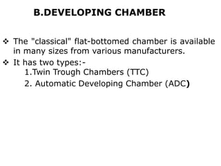 B.DEVELOPING CHAMBER
 The "classical" flat-bottomed chamber is available
in many sizes from various manufacturers.
 It has two types:-
1.Twin Trough Chambers (TTC)
2. Automatic Developing Chamber (ADC)
 